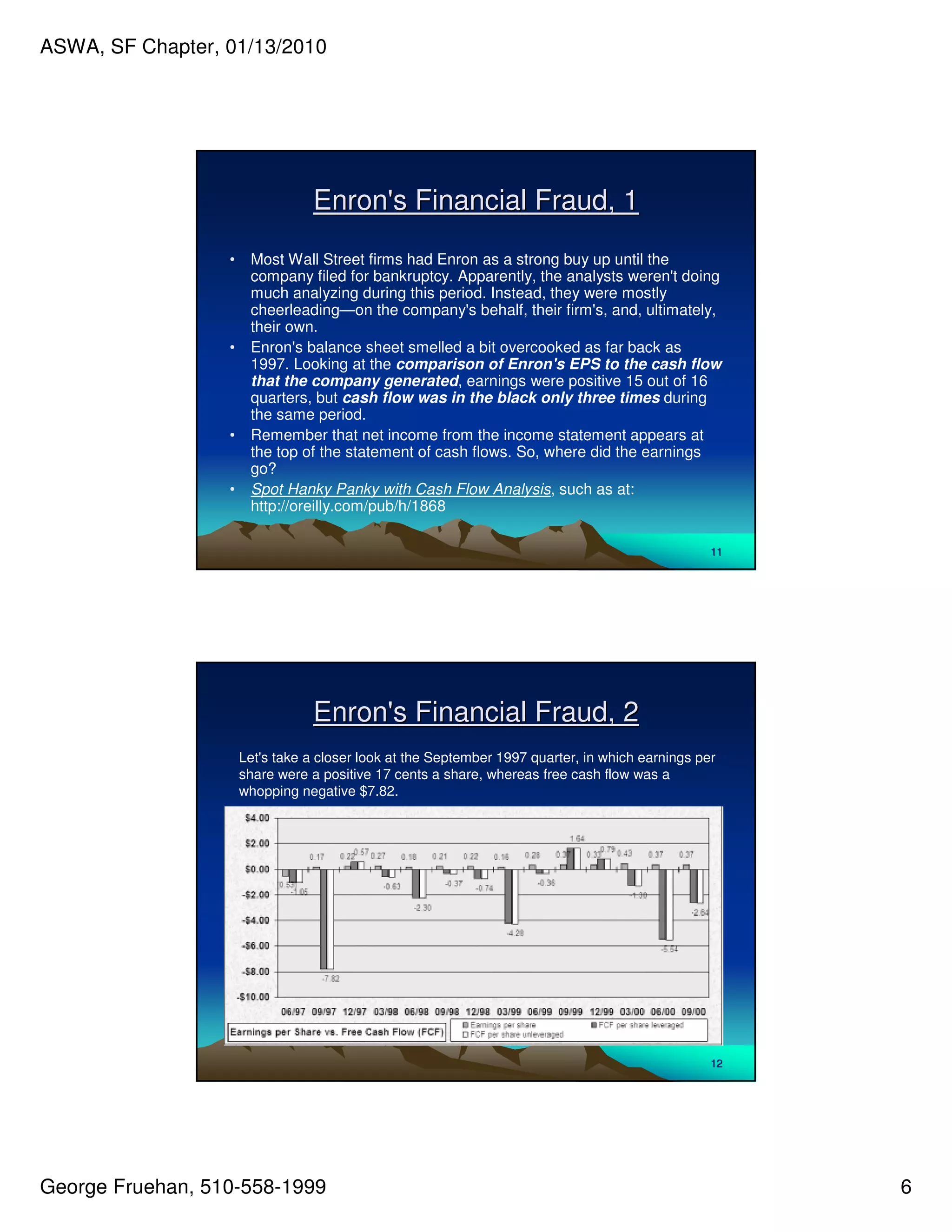 ASWA, SF Chapter, 01/13/2010




                                 Enron' Financial Fraud, 1
                                      s
                  •    Most Wall Street firms had Enron as a strong buy up until the
                       company filed for bankruptcy. Apparently, the analysts weren'doing
                                                                                     t
                       much analyzing during this period. Instead, they were mostly
                       cheerleading—on the company' behalf, their firm' and, ultimately,
                                                       s                  s,
                       their own.
                  •    Enron' balance sheet smelled a bit overcooked as far back as
                               s
                       1997. Looking at the comparison of Enron's EPS to the cash flow
                       that the company generated, earnings were positive 15 out of 16
                       quarters, but cash flow was in the black only three times during
                       the same period.
                  •    Remember that net income from the income statement appears at
                       the top of the statement of cash flows. So, where did the earnings
                       go?
                  •    Spot Hanky Panky with Cash Flow Analysis, such as at:
                       http://oreilly.com/pub/h/1868

                                                                                                 11




                                 Enron' Financial Fraud, 2
                                      s
                      Let' take a closer look at the September 1997 quarter, in which earnings per
                         s
                      share were a positive 17 cents a share, whereas free cash flow was a
                      whopping negative $7.82.




                                                                                                 12




George Fruehan, 510-558-1999                                                                          6
 