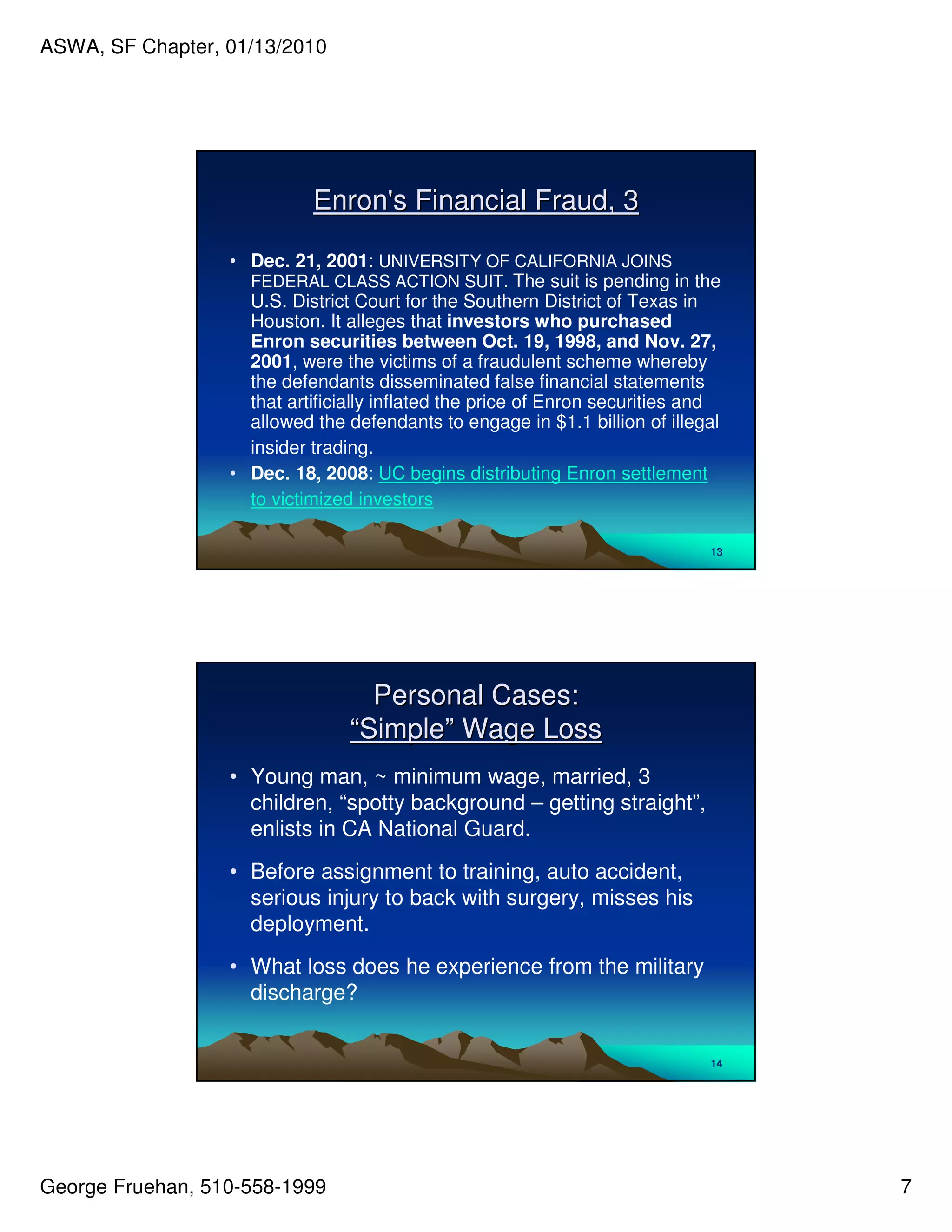 ASWA, SF Chapter, 01/13/2010




                            Enron' Financial Fraud, 3
                                 s

                  • Dec. 21, 2001: UNIVERSITY OF CALIFORNIA JOINS
                    FEDERAL CLASS ACTION SUIT. The suit is pending in the
                    U.S. District Court for the Southern District of Texas in
                    Houston. It alleges that investors who purchased
                    Enron securities between Oct. 19, 1998, and Nov. 27,
                    2001, were the victims of a fraudulent scheme whereby
                    the defendants disseminated false financial statements
                    that artificially inflated the price of Enron securities and
                    allowed the defendants to engage in $1.1 billion of illegal
                    insider trading.
                  • Dec. 18, 2008: UC begins distributing Enron settlement
                    to victimized investors

                                                                              13




                                   Personal Cases:
                                 “Simple” Wage Loss
                  • Young man, ~ minimum wage, married, 3
                    children, “spotty background – getting straight”,
                    enlists in CA National Guard.
                  • Before assignment to training, auto accident,
                    serious injury to back with surgery, misses his
                    deployment.
                  • What loss does he experience from the military
                    discharge?


                                                                              14




George Fruehan, 510-558-1999                                                       7
 