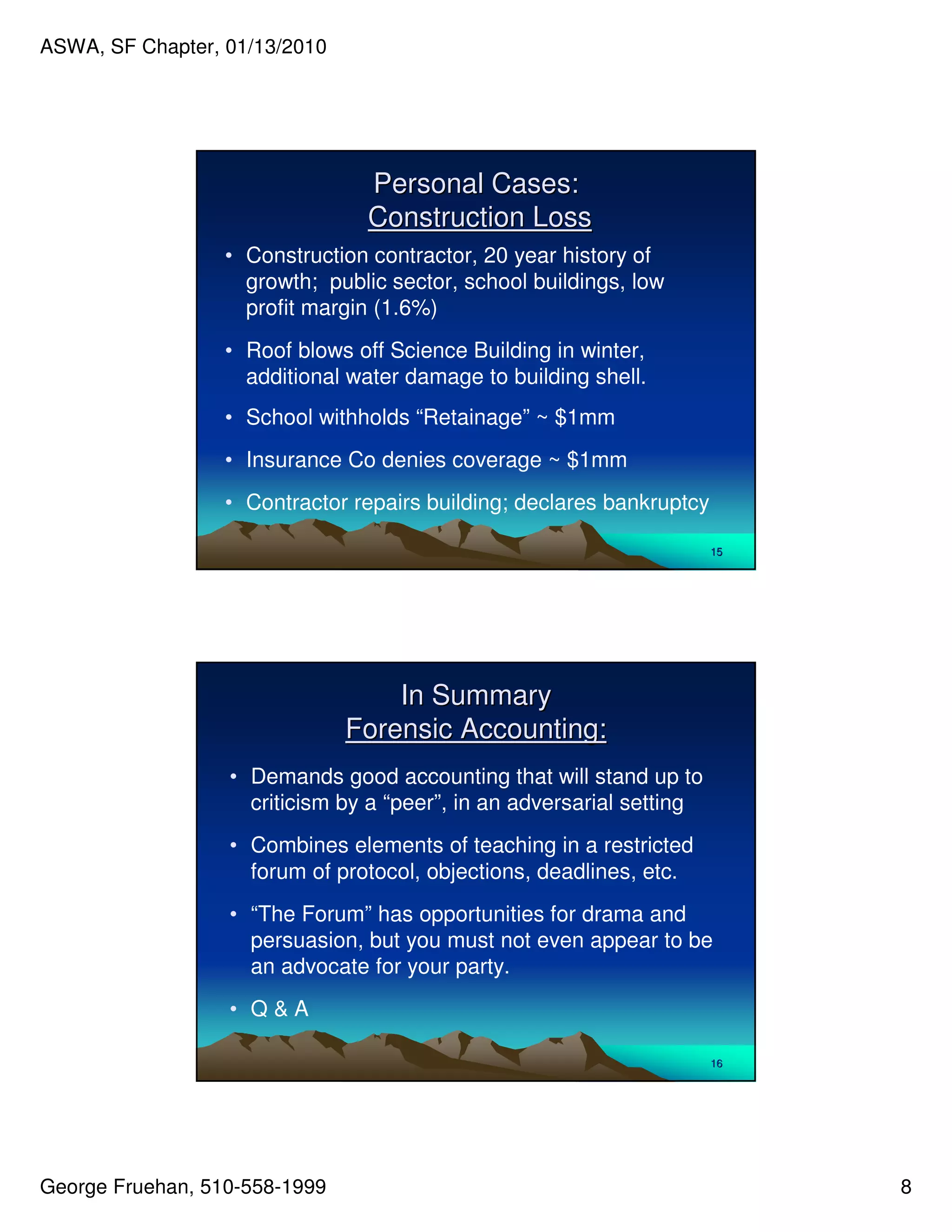 ASWA, SF Chapter, 01/13/2010




                                Personal Cases:
                                Construction Loss
                  • Construction contractor, 20 year history of
                    growth; public sector, school buildings, low
                    profit margin (1.6%)
                  • Roof blows off Science Building in winter,
                    additional water damage to building shell.
                  • School withholds “Retainage” ~ $1mm
                  • Insurance Co denies coverage ~ $1mm
                  • Contractor repairs building; declares bankruptcy

                                                                       15




                                   In Summary
                               Forensic Accounting:
                  • Demands good accounting that will stand up to
                    criticism by a “peer”, in an adversarial setting
                  • Combines elements of teaching in a restricted
                    forum of protocol, objections, deadlines, etc.
                  • “The Forum” has opportunities for drama and
                    persuasion, but you must not even appear to be
                    an advocate for your party.
                  • Q&A

                                                                       16




George Fruehan, 510-558-1999                                                8
 
