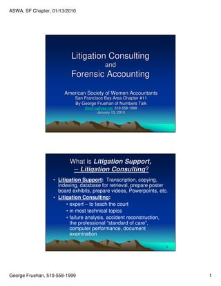 ASWA, SF Chapter, 01/13/2010




                          Litigation Consulting
                                          and
                          Forensic Accounting

                       American Society of Women Accountants
                           San Francisco Bay Area Chapter #11
                           By George Fruehan of Numbers Talk
                                GeoFru@usa.net 510-558-1999
                                                510- 558-
                                      January 13, 2010




                         What is Litigation Support,
                          -- Litigation Consulting?
                  • Litigation Support: Transcription, copying,
                    indexing, database for retrieval, prepare poster
                    board exhibits, prepare videos, Powerpoints, etc.
                  • Litigation Consulting:
                        • expert – to teach the court
                        • in most technical topics
                        • failure analysis, accident reconstruction,
                          the professional “standard of care”,
                          computer performance, document
                          examination

                                                                    2




George Fruehan, 510-558-1999                                            1
 