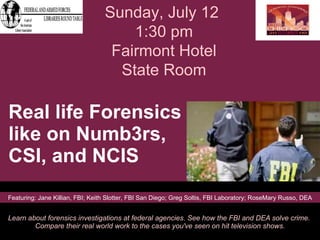 Real life Forensics like on Numb3rs,  CSI, and NCIS  Learn about forensics investigations at federal agencies. See how the FBI and DEA solve crime.  Compare their real world work to the cases you've seen on hit television shows. Sunday, July 12  1:30 pm Fairmont Hotel State Room Featuring: Jane Killian, FBI; Keith Slotter, FBI San Diego; Greg Soltis, FBI Laboratory; RoseMary Russo, DEA 