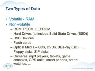 © 2013 nCircle. All Rights Reserved.
Two Types of Data
• Volatile - RAM
• Non-volatile
– ROM, PEOM, EEPROM
– Hard Drives (to include Solid State Drives (SSD))
– USB Devices
– Flash cards
– Optical Media – CDs, DVDs, Blue-ray (BD), ….
– Floppy disks, ZIP disks
– Cameras, mp3 players, tablets, game
consoles, GPS units, smart phones, smart
watches, …
 