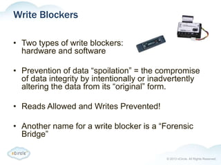 © 2013 nCircle. All Rights Reserved.
Write Blockers
• Two types of write blockers:
hardware and software
• Prevention of data “spoilation” = the compromise
of data integrity by intentionally or inadvertently
altering the data from its “original” form.
• Reads Allowed and Writes Prevented!
• Another name for a write blocker is a “Forensic
Bridge”
 