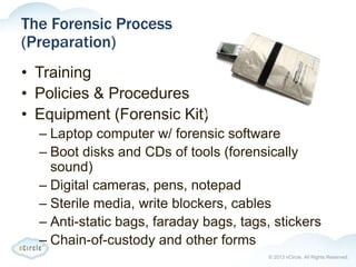 © 2013 nCircle. All Rights Reserved.
The Forensic Process
(Preparation)
• Training
• Policies & Procedures
• Equipment (Forensic Kit)
– Laptop computer w/ forensic software
– Boot disks and CDs of tools (forensically
sound)
– Digital cameras, pens, notepad
– Sterile media, write blockers, cables
– Anti-static bags, faraday bags, tags, stickers
– Chain-of-custody and other forms
 