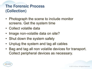 © 2013 nCircle. All Rights Reserved.
The Forensic Process
(Collection)
• Photograph the scene to include monitor
screens. Get the system time
• Collect volatile data
• Image non-volatile data on site?
• Shut down the system safely
• Unplug the system and tag all cables
• Bag and tag all non volatile devices for transport.
Collect peripheral devices as necessary.
 