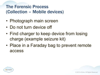 © 2013 nCircle. All Rights Reserved.
The Forensic Process
(Collection – Mobile devices)
• Photograph main screen
• Do not turn device off
• Find charger to keep device from losing
charge (example seizure kit)
• Place in a Faraday bag to prevent remote
access
 