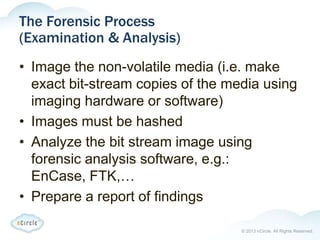 © 2013 nCircle. All Rights Reserved.
The Forensic Process
(Examination & Analysis)
• Image the non-volatile media (i.e. make
exact bit-stream copies of the media using
imaging hardware or software)
• Images must be hashed
• Analyze the bit stream image using
forensic analysis software, e.g.:
EnCase, FTK,…
• Prepare a report of findings
 