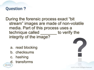 © 2013 nCircle. All Rights Reserved.
Question ?
During the forensic process exact “bit
stream” images are made of non-volatile
media. Part of this process uses a
technique called _______ to verify the
integrity of the image?
a. read blocking
b. checksums
c. hashing
d. transforms
 