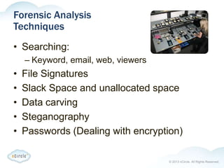 © 2013 nCircle. All Rights Reserved.
Forensic Analysis
Techniques
• Searching:
– Keyword, email, web, viewers
• File Signatures
• Slack Space and unallocated space
• Data carving
• Steganography
• Passwords (Dealing with encryption)
 