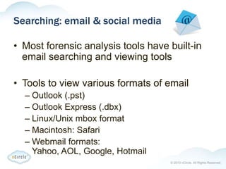 © 2013 nCircle. All Rights Reserved.
Searching: email & social media
• Most forensic analysis tools have built-in
email searching and viewing tools
• Tools to view various formats of email
– Outlook (.pst)
– Outlook Express (.dbx)
– Linux/Unix mbox format
– Macintosh: Safari
– Webmail formats:
Yahoo, AOL, Google, Hotmail
 