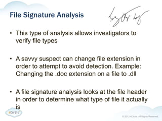 © 2013 nCircle. All Rights Reserved.
File Signature Analysis
• This type of analysis allows investigators to
verify file types
• A savvy suspect can change file extension in
order to attempt to avoid detection. Example:
Changing the .doc extension on a file to .dll
• A file signature analysis looks at the file header
in order to determine what type of file it actually
is
 