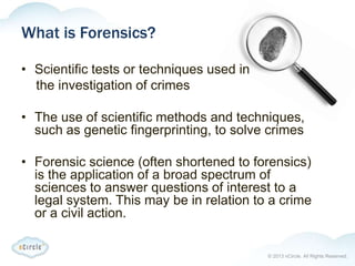 © 2013 nCircle. All Rights Reserved.
What is Forensics?
• Scientific tests or techniques used in
the investigation of crimes
• The use of scientific methods and techniques,
such as genetic fingerprinting, to solve crimes
• Forensic science (often shortened to forensics)
is the application of a broad spectrum of
sciences to answer questions of interest to a
legal system. This may be in relation to a crime
or a civil action.
 