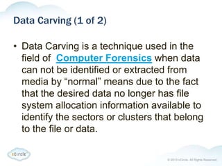 © 2013 nCircle. All Rights Reserved.
Data Carving (1 of 2)
• Data Carving is a technique used in the
field of Computer Forensics when data
can not be identified or extracted from
media by “normal” means due to the fact
that the desired data no longer has file
system allocation information available to
identify the sectors or clusters that belong
to the file or data.
 