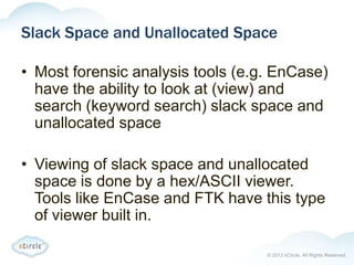 © 2013 nCircle. All Rights Reserved.
Slack Space and Unallocated Space
• Most forensic analysis tools (e.g. EnCase)
have the ability to look at (view) and
search (keyword search) slack space and
unallocated space
• Viewing of slack space and unallocated
space is done by a hex/ASCII viewer.
Tools like EnCase and FTK have this type
of viewer built in.
 