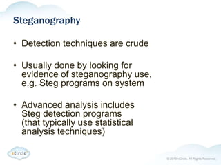 © 2013 nCircle. All Rights Reserved.
Steganography
• Detection techniques are crude
• Usually done by looking for
evidence of steganography use,
e.g. Steg programs on system
• Advanced analysis includes
Steg detection programs
(that typically use statistical
analysis techniques)
 