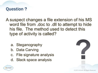 © 2013 nCircle. All Rights Reserved.
Question ?
A suspect changes a file extension of his MS
word file from .doc to .dll to attempt to hide
his file. The method used to detect this
type of activity is called?
a. Steganography
b. Data Carving
c. File signature analysis
d. Slack space analysis
 