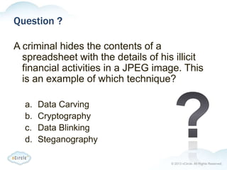 © 2013 nCircle. All Rights Reserved.
Question ?
A criminal hides the contents of a
spreadsheet with the details of his illicit
financial activities in a JPEG image. This
is an example of which technique?
a. Data Carving
b. Cryptography
c. Data Blinking
d. Steganography
 