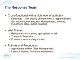 © 2013 nCircle. All Rights Reserved.
The Response Team
• Cross-functional with a high level of authority
– Dedicated – with clearly defined roles & responsibilities
– Not just computer security: Management, Info sec,
IT/network, legal, public relations
• Well Trained
– Rehearsals and training appropriate to risk
– Trained in Forensics
– Forensics tools and equipment
• Policies and Procedures
– Appropriate to Risk (Risk Management)
– Lessons learned / constant refinement
 
