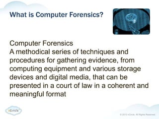 © 2013 nCircle. All Rights Reserved.
What is Computer Forensics?
Computer Forensics
A methodical series of techniques and
procedures for gathering evidence, from
computing equipment and various storage
devices and digital media, that can be
presented in a court of law in a coherent and
meaningful format
 