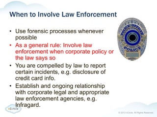 © 2013 nCircle. All Rights Reserved.
When to Involve Law Enforcement
• Use forensic processes whenever
possible
• As a general rule: Involve law
enforcement when corporate policy or
the law says so
• You are compelled by law to report
certain incidents, e.g. disclosure of
credit card info.
• Establish and ongoing relationship
with corporate legal and appropriate
law enforcement agencies, e.g.
Infragard.
 