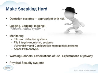 © 2013 nCircle. All Rights Reserved.
Make Sneaking Hard
• Detection systems -- appropriate with risk
• Logging, Logging, logging!!!
(Firewall, router, system…)
• Monitoring
– Intrusion detection systems
– File Integrity monitoring systems
– Vulnerability and Configuration management systems
– Attack Path Analysis
• Warning Banners, Expectations of use, Expectations of privacy
• Physical Security systems
 