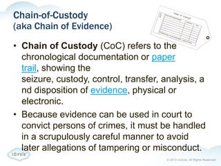 © 2013 nCircle. All Rights Reserved.
Chain-of-Custody
(aka Chain of Evidence)
• Chain of Custody (CoC) refers to the
chronological documentation or paper
trail, showing the
seizure, custody, control, transfer, analysis, a
nd disposition of evidence, physical or
electronic.
• Because evidence can be used in court to
convict persons of crimes, it must be handled
in a scrupulously careful manner to avoid
later allegations of tampering or misconduct.
 