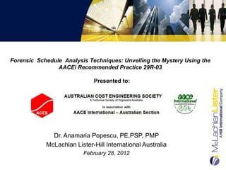 Forensic Schedule Analysis Techniques: Unveiling the Mystery Using the
                AACEi Recommended Practice 29R-03

                             Presented to:




              Dr. Anamaria Popescu, PE,PSP, PMP
            McLachlan Lister-Hill International Australia
                         February 28, 2012
 
