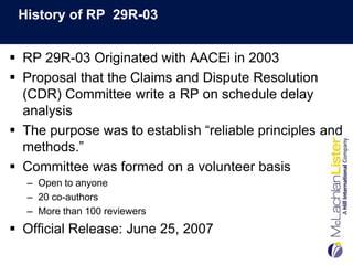 History of RP 29R-03


 RP 29R-03 Originated with AACEi in 2003
 Proposal that the Claims and Dispute Resolution
  (CDR) Committee write a RP on schedule delay
  analysis
 The purpose was to establish “reliable principles and
  methods.”
 Committee was formed on a volunteer basis
  – Open to anyone
  – 20 co-authors
  – More than 100 reviewers
 Official Release: June 25, 2007
 
