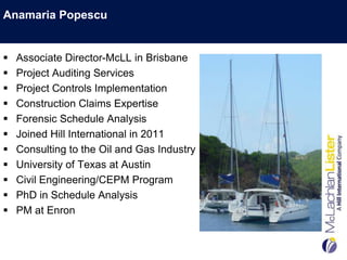 Anamaria Popescu


   Associate Director-McLL in Brisbane
   Project Auditing Services
   Project Controls Implementation
   Construction Claims Expertise
   Forensic Schedule Analysis
   Joined Hill International in 2011
   Consulting to the Oil and Gas Industry
   University of Texas at Austin
   Civil Engineering/CEPM Program
   PhD in Schedule Analysis
   PM at Enron
 