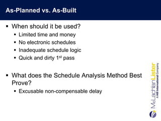 As-Planned vs. As-Built

 When should it be used?
     Limited time and money
     No electronic schedules
     Inadequate schedule logic
     Quick and dirty 1st pass


 What does the Schedule Analysis Method Best
  Prove?
   Excusable non-compensable delay
 
