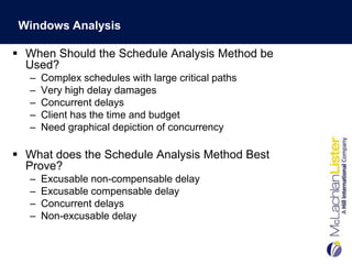 Windows Analysis

 When Should the Schedule Analysis Method be
  Used?
   –   Complex schedules with large critical paths
   –   Very high delay damages
   –   Concurrent delays
   –   Client has the time and budget
   –   Need graphical depiction of concurrency

 What does the Schedule Analysis Method Best
  Prove?
   –   Excusable non-compensable delay
   –   Excusable compensable delay
   –   Concurrent delays
   –   Non-excusable delay
 