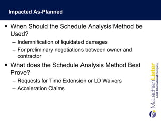 Impacted As-Planned

 When Should the Schedule Analysis Method be
  Used?
  – Indemnification of liquidated damages
  – For preliminary negotiations between owner and
    contractor
 What does the Schedule Analysis Method Best
  Prove?
  – Requests for Time Extension or LD Waivers
  – Acceleration Claims
 