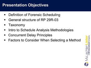 Presentation Objectives

   Definition of Forensic Scheduling
   General structure of RP 29R-03
   Taxonomy
   Intro to Schedule Analysis Methodologies
   Concurrent Delay Principles
   Factors to Consider When Selecting a Method
 