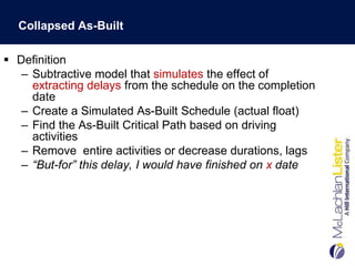 Collapsed As-Built

 Definition
   – Subtractive model that simulates the effect of
     extracting delays from the schedule on the completion
     date
   – Create a Simulated As-Built Schedule (actual float)
   – Find the As-Built Critical Path based on driving
     activities
   – Remove entire activities or decrease durations, lags
   – “But-for” this delay, I would have finished on x date
 