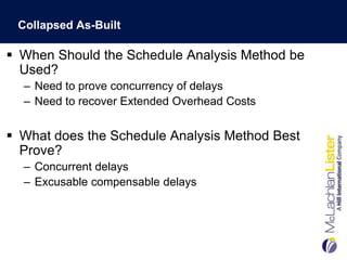 Collapsed As-Built

 When Should the Schedule Analysis Method be
  Used?
  – Need to prove concurrency of delays
  – Need to recover Extended Overhead Costs


 What does the Schedule Analysis Method Best
  Prove?
  – Concurrent delays
  – Excusable compensable delays
 