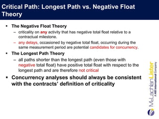 Critical Path: Longest Path vs. Negative Float
Theory
  The Negative Float Theory
     – criticality on any activity that has negative total float relative to a
       contractual milestone.
     – any delays, occasioned by negative total float, occurring during the
       same measurement period are potential candidates for concurrency.
  The Longest Path Theory
    – all paths shorter than the longest path (even those with
      negative total float) have positive total float with respect to the
      longest path and are therefore not critical
  Concurrency analyses should always be consistent
   with the contracts’ definition of criticality
 