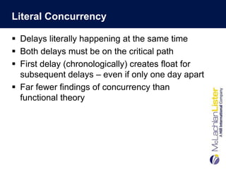 Literal Concurrency

 Delays literally happening at the same time
 Both delays must be on the critical path
 First delay (chronologically) creates float for
  subsequent delays – even if only one day apart
 Far fewer findings of concurrency than
  functional theory
 