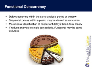 Functional Concurrency

   Delays occurring within the same analysis period or window
   Sequential delays within a period may be viewed as concurrent
   More liberal identification of concurrent delays than Literal theory
   If reduce analysis to single day periods, Functional may be same
    as Literal
 