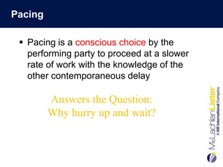 Pacing

  Pacing is a conscious choice by the
   performing party to proceed at a slower
   rate of work with the knowledge of the
   other contemporaneous delay

         Answers the Question:
         Why hurry up and wait?
 