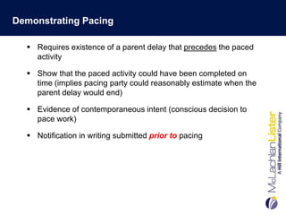 Demonstrating Pacing

   Requires existence of a parent delay that precedes the paced
    activity

   Show that the paced activity could have been completed on
    time (implies pacing party could reasonably estimate when the
    parent delay would end)

   Evidence of contemporaneous intent (conscious decision to
    pace work)

   Notification in writing submitted prior to pacing
 