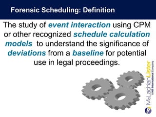 Forensic Scheduling: Definition

The study of event interaction using CPM
or other recognized schedule calculation
models to understand the significance of
 deviations from a baseline for potential
         use in legal proceedings.
 