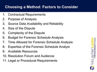 Choosing a Method: Factors to Consider
1.    Contractual Requirements
2.    Purpose of Analysis
3.    Source Data Availability and Reliability
4.    Size of the Dispute
5.    Complexity of the Dispute
6.    Budget for Forensic Schedule Analysis
7.    Time Allowed for Forensic Schedule Analysis
8.    Expertise of the Forensic Schedule Analyst
9.    Available Resources
10.   Resolution Forum and Audience
11.   Legal or Procedural Requirements
 