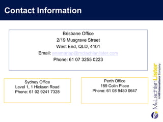 Contact Information

                          Brisbane Office
                       2/19 Musgrave Street
                       West End, QLD, 4101
              Email: anamariap@mclachlanlister.com
                     Phone: 61 07 3255 0223



       Sydney Office                       Perth Office
  Level 1, 1 Hickson Road                189 Colin Place
  Phone: 61 02 9241 7328              Phone: 61 08 9480 0647
 