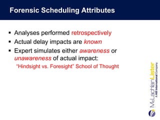Forensic Scheduling Attributes


 Analyses performed retrospectively
 Actual delay impacts are known
 Expert simulates either awareness or
  unawareness of actual impact:
  “Hindsight vs. Foresight” School of Thought
 