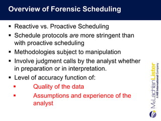 Overview of Forensic Scheduling

 Reactive vs. Proactive Scheduling
 Schedule protocols are more stringent than
  with proactive scheduling
 Methodologies subject to manipulation
 Involve judgment calls by the analyst whether
  in preparation or in interpretation.
 Level of accuracy function of:
        Quality of the data
        Assumptions and experience of the
         analyst
 