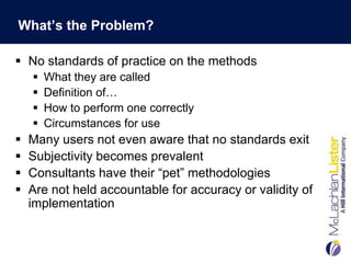 What’s the Problem?

 No standards of practice on the methods
       What they are called
       Definition of…
       How to perform one correctly
       Circumstances for use
   Many users not even aware that no standards exit
   Subjectivity becomes prevalent
   Consultants have their “pet” methodologies
   Are not held accountable for accuracy or validity of
    implementation
 