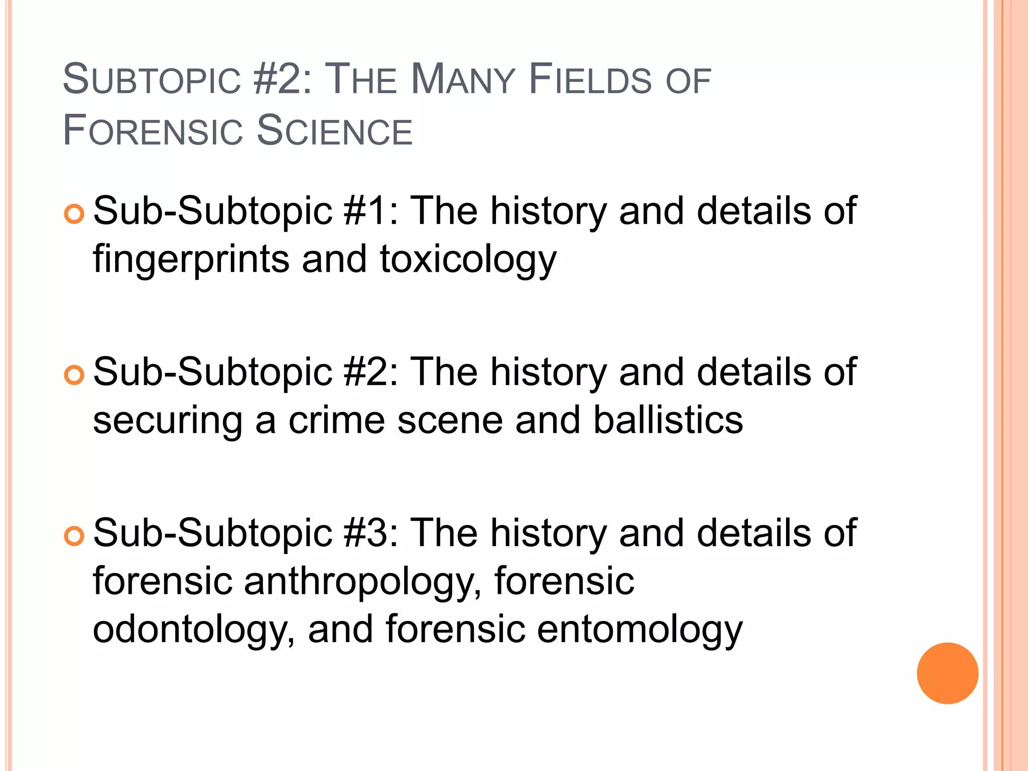 Subtopic #2: The Many Fields of Forensic ScienceSub-Subtopic #1: The history and details of fingerprints and toxicologySub-Subtopic #2: The history and details of securing a crime scene and ballistics Sub-Subtopic #3: The history and details of forensic anthropology, forensic odontology, and forensic entomology