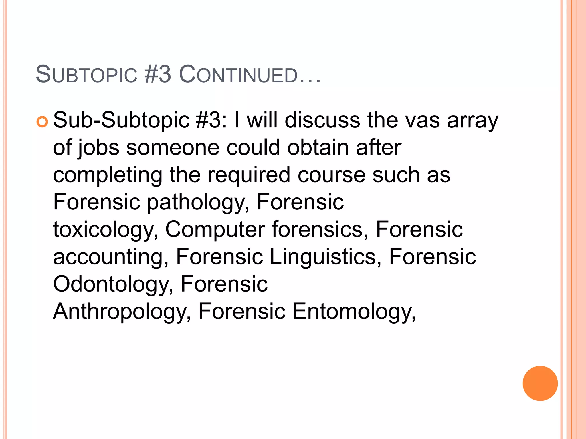Subtopic #3 Continued…Sub-Subtopic #3: I will discuss the vas array of jobs someone could obtain after completing the required course such as Forensic pathology, Forensic toxicology, Computer forensics, Forensic accounting, Forensic Linguistics, Forensic Odontology, Forensic Anthropology, Forensic Entomology, 