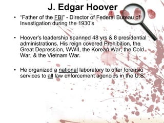 J. Edgar Hoover“Father of the FBI” - Director of Federal Bureau of Investigation during the 1930’sHoover's leadership spanned 48 yrs & 8 presidential administrations. His reign covered Prohibition, the Great Depression, WWII, the Korean War, the Cold War, & the Vietnam War. He organized a national laboratory to offer forensic services to all law enforcement agencies in the U.S.