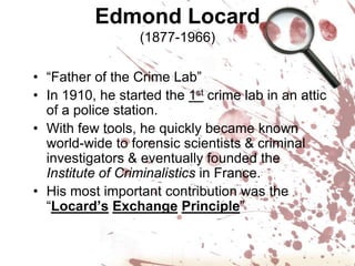 Edmond Locard(1877-1966)“Father of the Crime Lab”In 1910, he started the 1st crime lab in an attic of a police station.With few tools, he quickly became known world-wide to forensic scientists & criminal investigators & eventually founded the Institute of Criminalistics in France.His most important contribution was the “Locard’sExchangePrinciple”